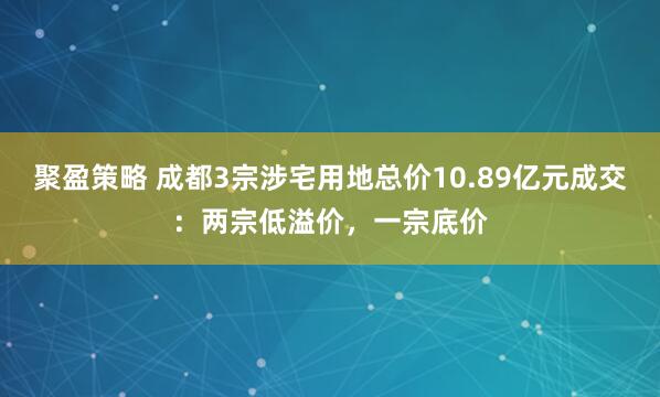 聚盈策略 成都3宗涉宅用地总价10.89亿元成交：两宗低溢价，一宗底价