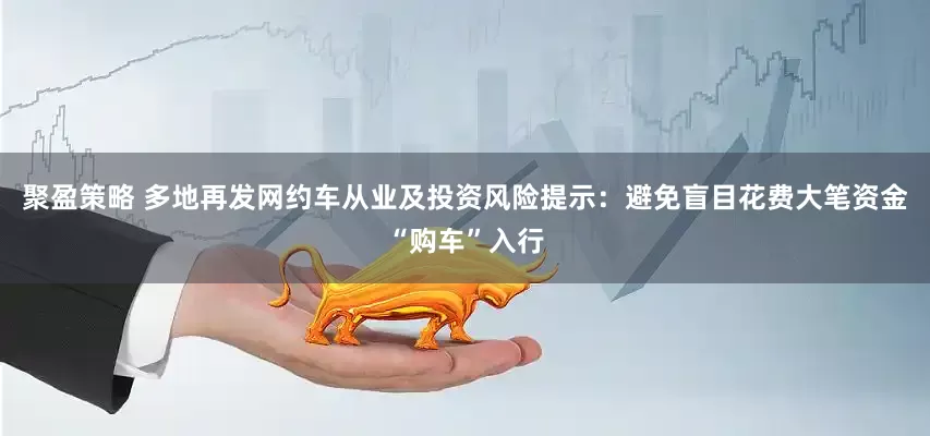 聚盈策略 多地再发网约车从业及投资风险提示：避免盲目花费大笔资金“购车”入行