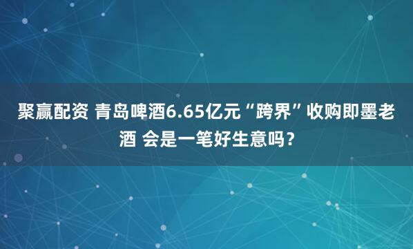 聚赢配资 青岛啤酒6.65亿元“跨界”收购即墨老酒 会是一笔好生意吗？
