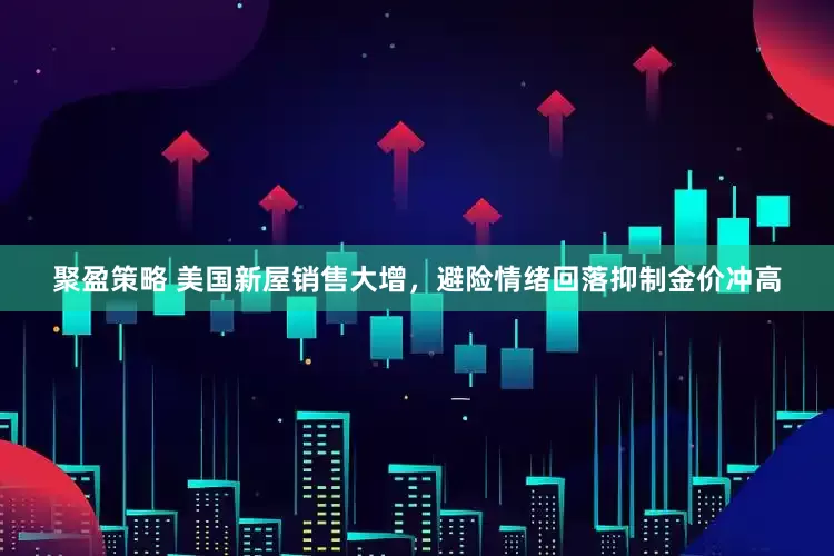 聚盈策略 美国新屋销售大增，避险情绪回落抑制金价冲高