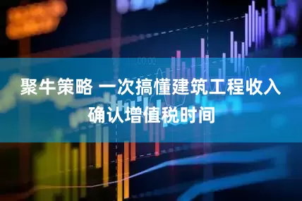 聚牛策略 一次搞懂建筑工程收入确认增值税时间